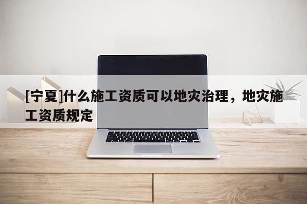 [寧夏]什么施工資質可以地災治理，地災施工資質規定