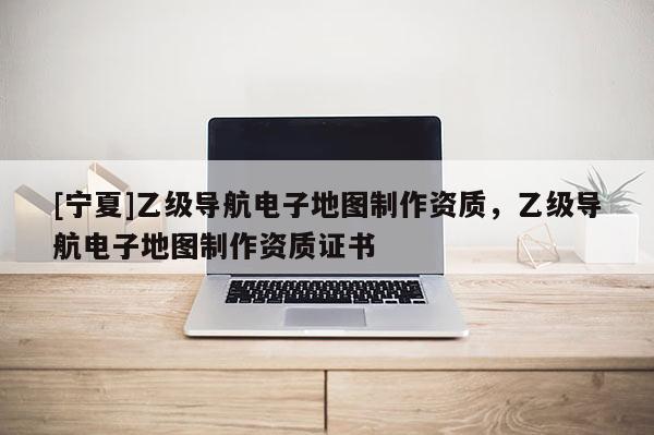 [寧夏]乙級導航電子地圖制作資質，乙級導航電子地圖制作資質證書