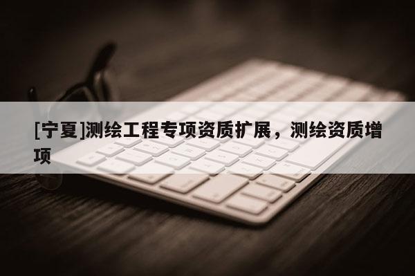 [寧夏]測繪工程專項資質(zhì)擴展，測繪資質(zhì)增項