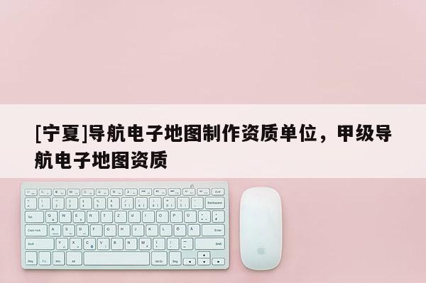 [寧夏]導航電子地圖制作資質單位，甲級導航電子地圖資質