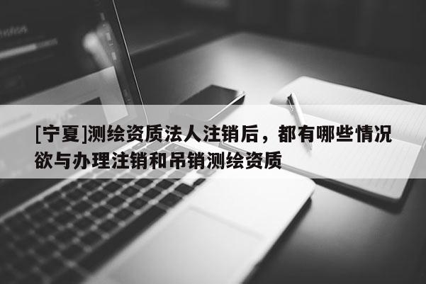 [寧夏]測繪資質法人注銷后，都有哪些情況欲與辦理注銷和吊銷測繪資質
