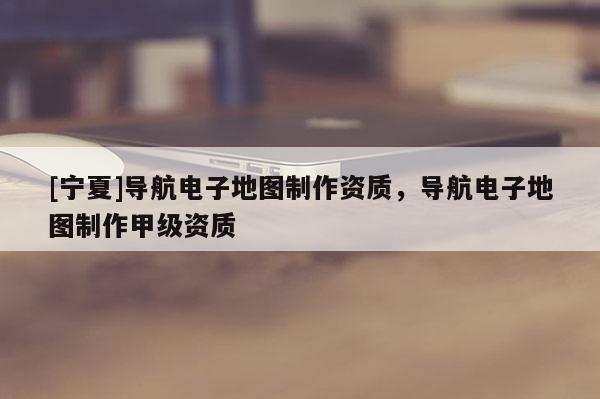 [寧夏]導航電子地圖制作資質，導航電子地圖制作甲級資質
