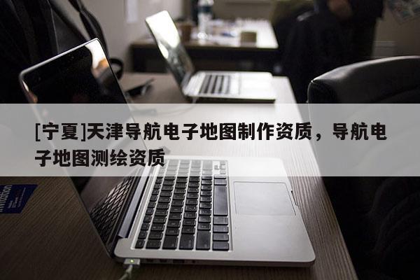 [寧夏]天津導航電子地圖制作資質，導航電子地圖測繪資質