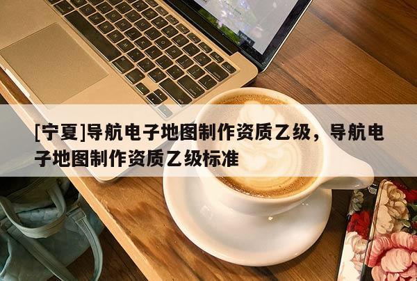 [寧夏]導航電子地圖制作資質乙級，導航電子地圖制作資質乙級標準
