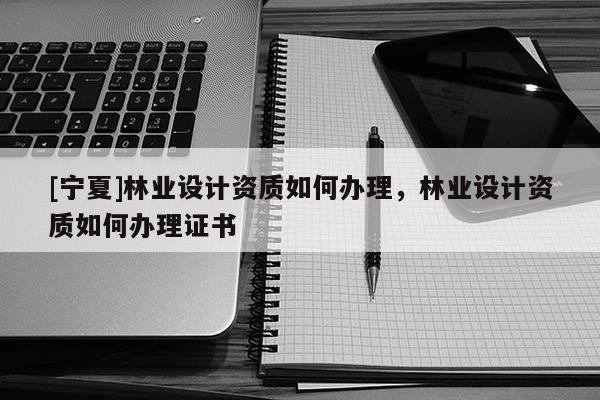[寧夏]林業設計資質如何辦理，林業設計資質如何辦理證書