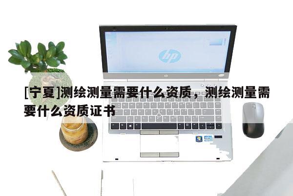 [寧夏]測繪測量需要什么資質(zhì)，測繪測量需要什么資質(zhì)證書