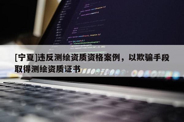 [寧夏]違反測繪資質資格案例，以欺騙手段取得測繪資質證書