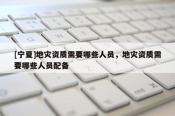 [寧夏]地災資質(zhì)需要哪些人員，地災資質(zhì)需要哪些人員配備