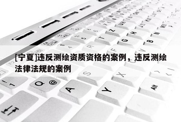 [寧夏]違反測繪資質(zhì)資格的案例，違反測繪法律法規(guī)的案例