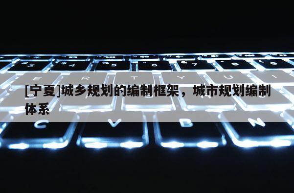 [寧夏]城鄉(xiāng)規(guī)劃的編制框架，城市規(guī)劃編制體系