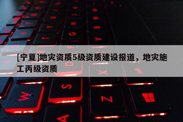 [寧夏]地災資質5級資質建設報道，地災施工丙級資質