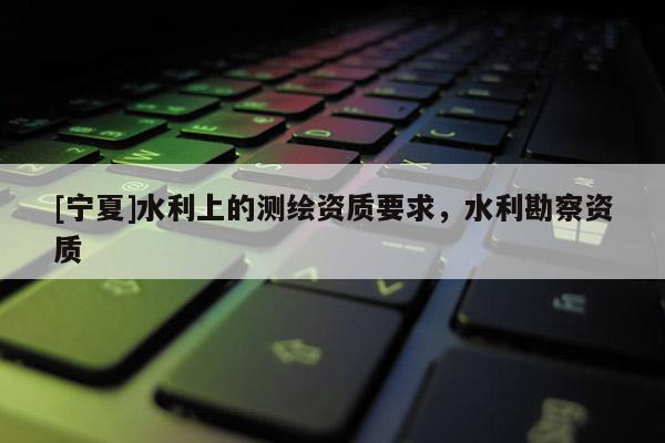 [寧夏]水利上的測繪資質要求，水利勘察資質