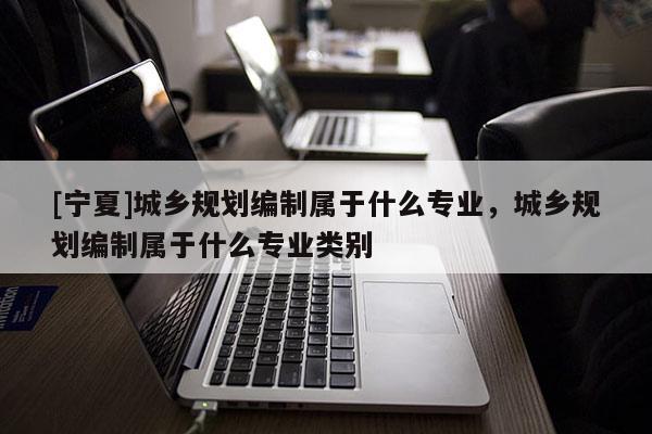 [寧夏]城鄉(xiāng)規(guī)劃編制屬于什么專業(yè)，城鄉(xiāng)規(guī)劃編制屬于什么專業(yè)類別