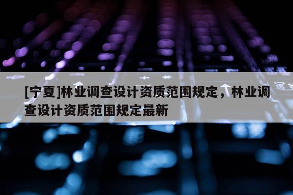 [寧夏]林業調查設計資質范圍規定，林業調查設計資質范圍規定最新