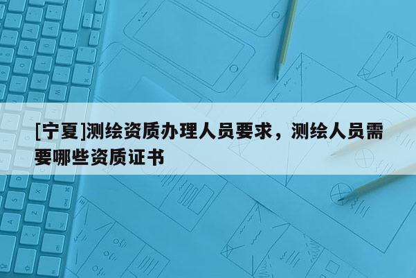 [寧夏]測繪資質辦理人員要求，測繪人員需要哪些資質證書