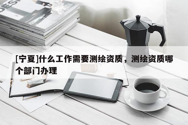 [寧夏]什么工作需要測繪資質，測繪資質哪個部門辦理