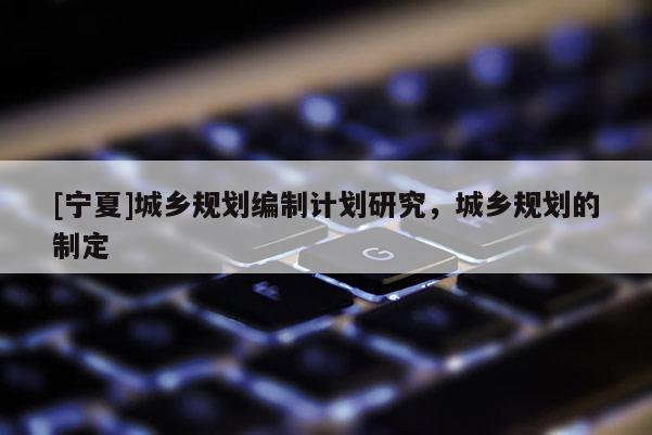 [寧夏]城鄉規劃編制計劃研究，城鄉規劃的制定