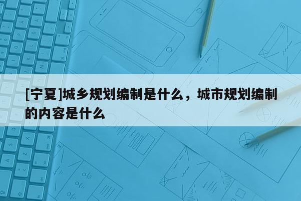 [寧夏]城鄉規劃編制是什么，城市規劃編制的內容是什么