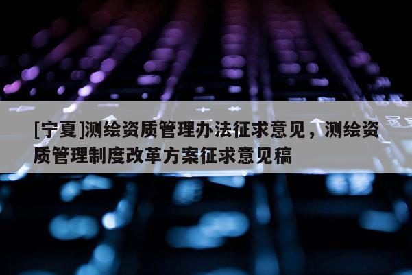 [寧夏]測繪資質管理辦法征求意見，測繪資質管理制度改革方案征求意見稿