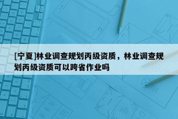 [寧夏]林業調查規劃丙級資質，林業調查規劃丙級資質可以跨省作業嗎