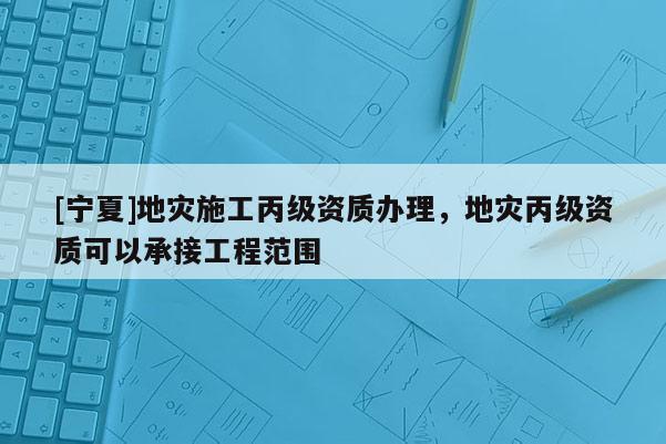 [寧夏]地災施工丙級資質辦理，地災丙級資質可以承接工程范圍