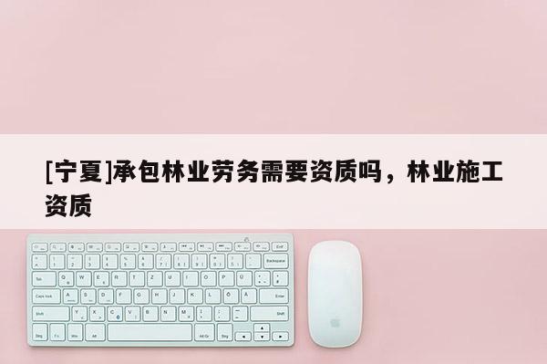 [寧夏]承包林業勞務需要資質嗎，林業施工資質
