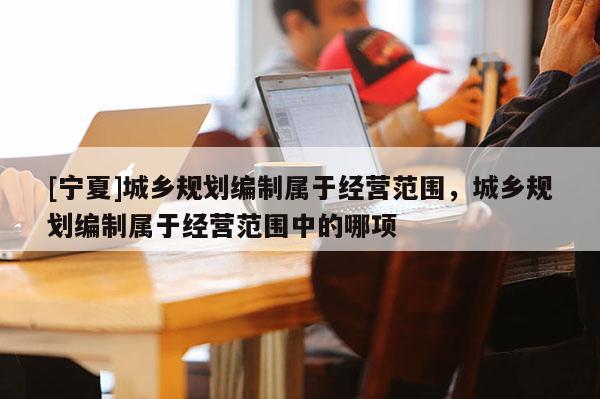 [寧夏]城鄉(xiāng)規(guī)劃編制屬于經(jīng)營范圍，城鄉(xiāng)規(guī)劃編制屬于經(jīng)營范圍中的哪項