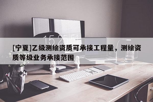 [寧夏]乙級測繪資質可承接工程量，測繪資質等級業務承接范圍