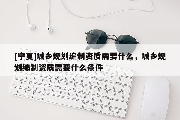 [寧夏]城鄉規劃編制資質需要什么，城鄉規劃編制資質需要什么條件