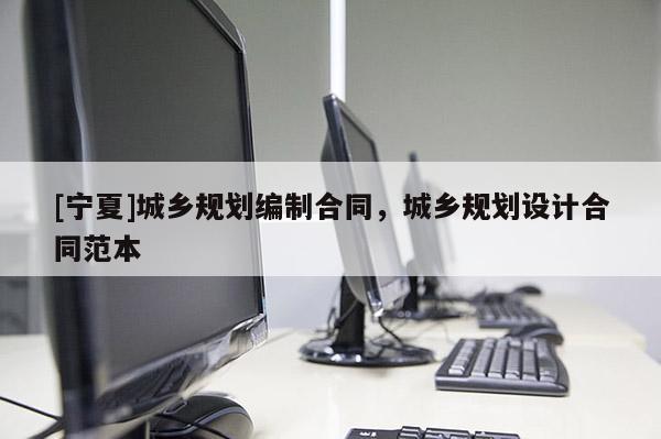 [寧夏]城鄉規劃編制合同，城鄉規劃設計合同范本