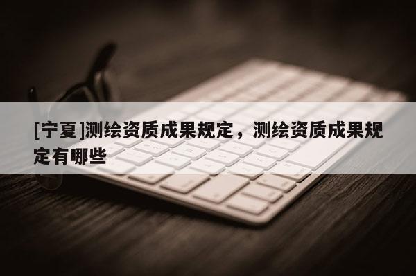 [寧夏]測繪資質成果規(guī)定，測繪資質成果規(guī)定有哪些