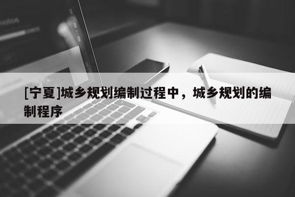 [寧夏]城鄉(xiāng)規(guī)劃編制過程中，城鄉(xiāng)規(guī)劃的編制程序