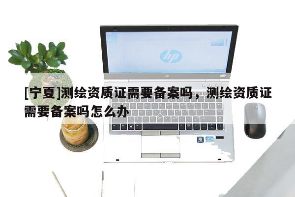 [寧夏]測繪資質(zhì)證需要備案嗎，測繪資質(zhì)證需要備案嗎怎么辦