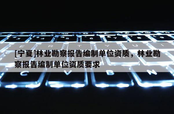 [寧夏]林業(yè)勘察報(bào)告編制單位資質(zhì)，林業(yè)勘察報(bào)告編制單位資質(zhì)要求