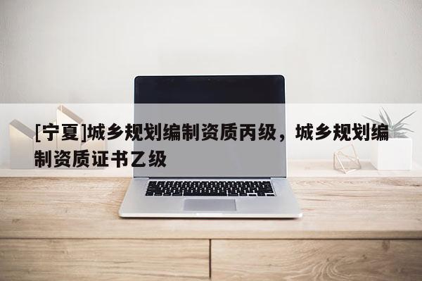 [寧夏]城鄉(xiāng)規(guī)劃編制資質丙級，城鄉(xiāng)規(guī)劃編制資質證書乙級