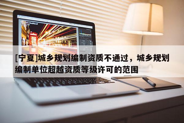[寧夏]城鄉規劃編制資質不通過，城鄉規劃編制單位超越資質等級許可的范圍