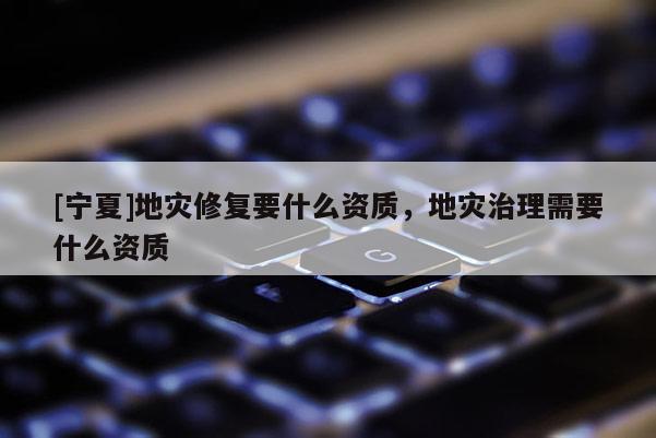 [寧夏]地災修復要什么資質，地災治理需要什么資質