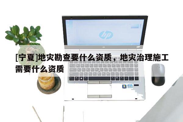 [寧夏]地災(zāi)勘查要什么資質(zhì)，地災(zāi)治理施工需要什么資質(zhì)