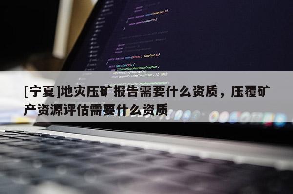 [寧夏]地災壓礦報告需要什么資質，壓覆礦產資源評估需要什么資質