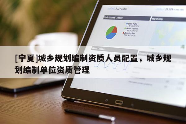 [寧夏]城鄉(xiāng)規(guī)劃編制資質(zhì)人員配置，城鄉(xiāng)規(guī)劃編制單位資質(zhì)管理