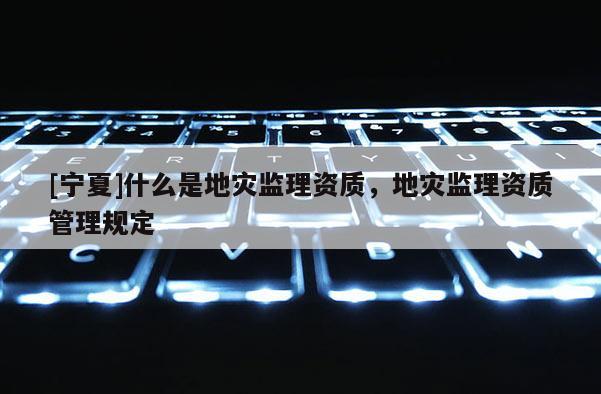 [寧夏]什么是地災(zāi)監(jiān)理資質(zhì)，地災(zāi)監(jiān)理資質(zhì)管理規(guī)定