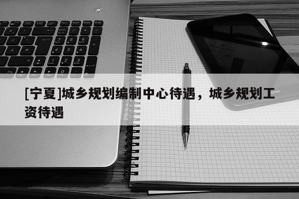 [寧夏]城鄉(xiāng)規(guī)劃編制中心待遇，城鄉(xiāng)規(guī)劃工資待遇