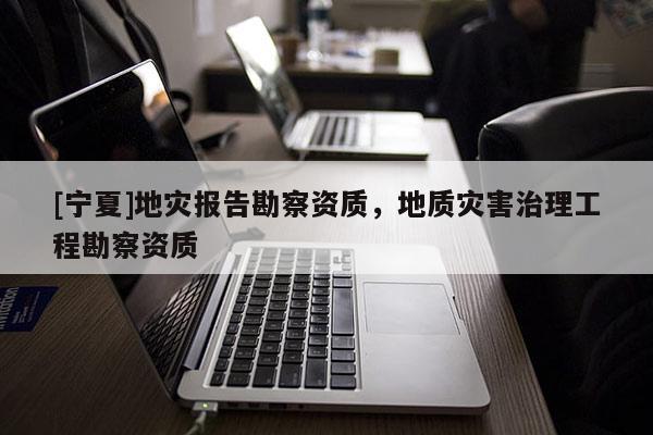 [寧夏]地災報告勘察資質，地質災害治理工程勘察資質
