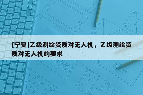 [寧夏]乙級測繪資質(zhì)對無人機，乙級測繪資質(zhì)對無人機的要求