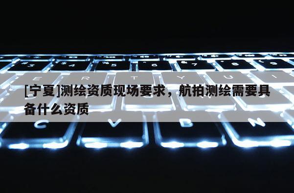 [寧夏]測繪資質現場要求，航拍測繪需要具備什么資質