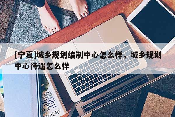 [寧夏]城鄉(xiāng)規(guī)劃編制中心怎么樣，城鄉(xiāng)規(guī)劃中心待遇怎么樣