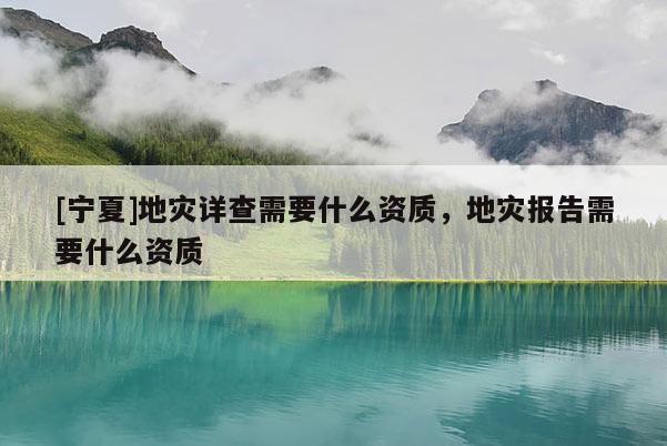 [寧夏]地災(zāi)詳查需要什么資質(zhì)，地災(zāi)報告需要什么資質(zhì)