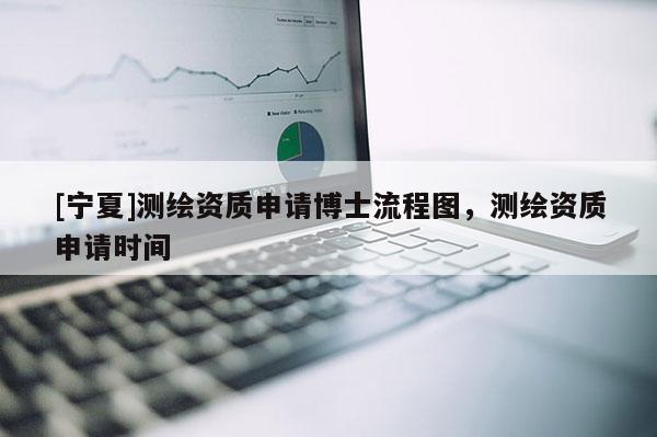 [寧夏]測(cè)繪資質(zhì)申請(qǐng)博士流程圖，測(cè)繪資質(zhì)申請(qǐng)時(shí)間