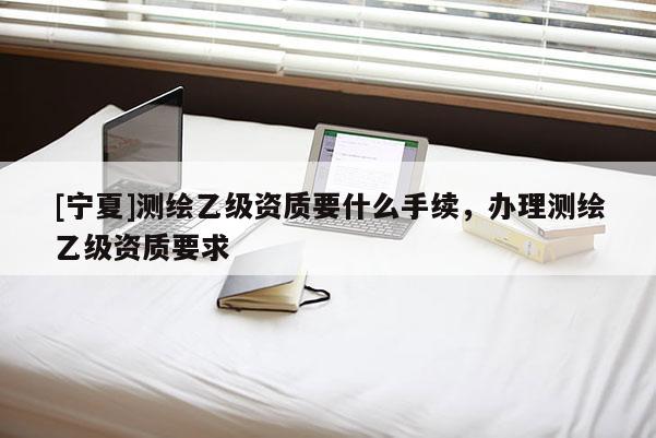 [寧夏]測繪乙級資質(zhì)要什么手續(xù)，辦理測繪乙級資質(zhì)要求