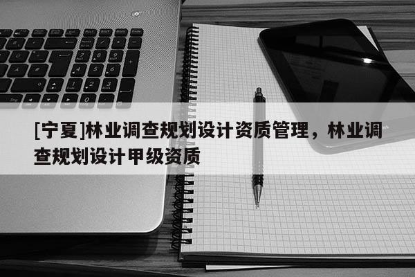 [寧夏]林業調查規劃設計資質管理，林業調查規劃設計甲級資質